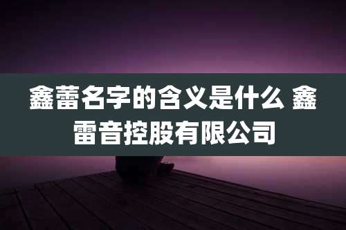 鑫蕾名字的含义是什么 鑫雷音控股有限公司