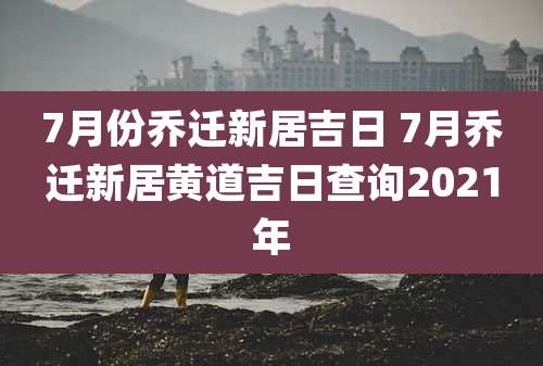 7月份乔迁新居吉日 7月乔迁新居黄道吉日查询2021年