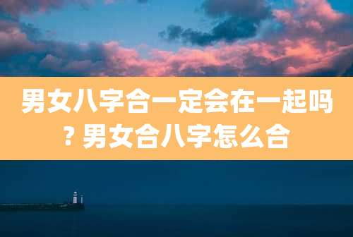 男女八字合一定会在一起吗? 男女合八字怎么合
