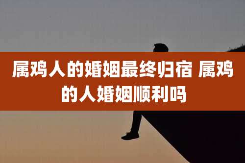 属鸡人的婚姻最终归宿 属鸡的人婚姻顺利吗