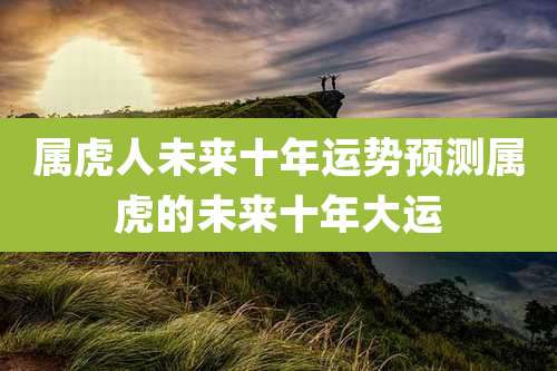 属虎人未来十年运势预测属虎的未来十年大运