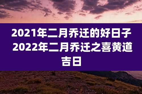 2021年二月乔迁的好日子 2022年二月乔迁之喜黄道吉日