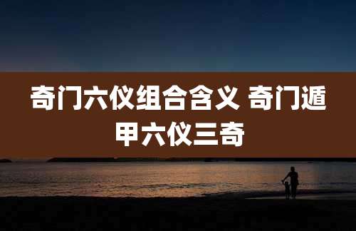 奇门六仪组合含义 奇门遁甲六仪三奇