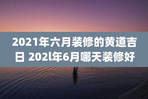 2021年六月装修的黄道吉日 202l年6月哪天装修好