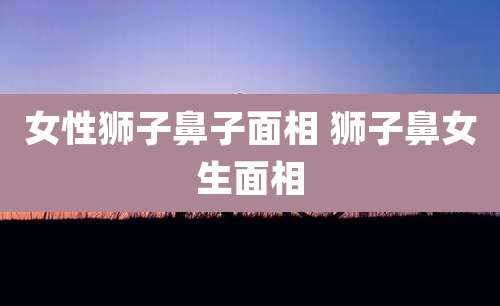女性狮子鼻子面相 狮子鼻女生面相