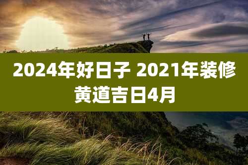 2024年好日子 2021年装修黄道吉日4月
