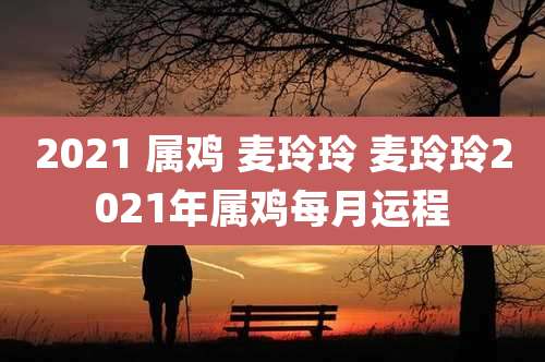 2021 属鸡 麦玲玲 麦玲玲2021年属鸡每月运程