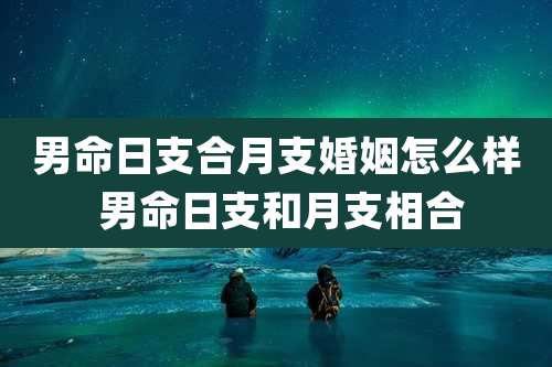 男命日支合月支婚姻怎么样 男命日支和月支相合