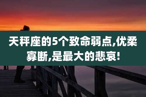 天秤座的5个致命弱点,优柔寡断,是最大的悲哀!