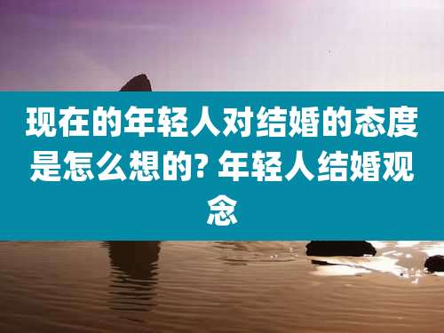 现在的年轻人对结婚的态度是怎么想的? 年轻人结婚观念