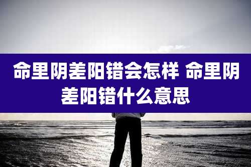 命里阴差阳错会怎样 命里阴差阳错什么意思