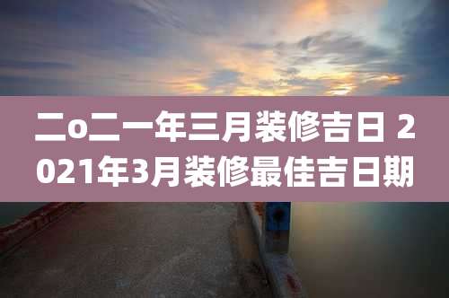 二o二一年三月装修吉日 2021年3月装修最佳吉日期