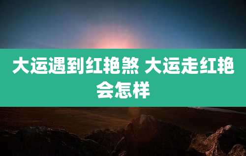 大运遇到红艳煞 大运走红艳会怎样