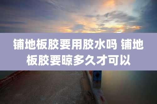 铺地板胶要用胶水吗 铺地板胶要晾多久才可以