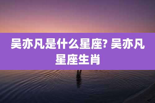 吴亦凡是什么星座? 吴亦凡星座生肖