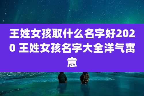 王姓女孩取什么名字好2020 王姓女孩名字大全洋气寓意