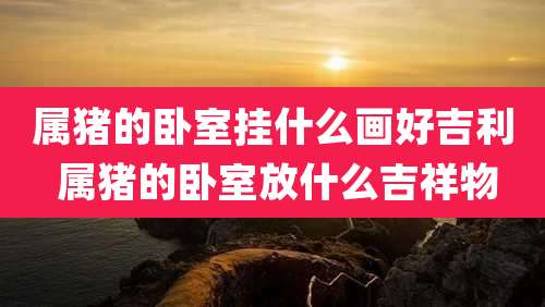 属猪的卧室挂什么画好吉利 属猪的卧室放什么吉祥物