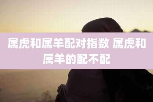 属虎和属羊配对指数 属虎和属羊的配不配