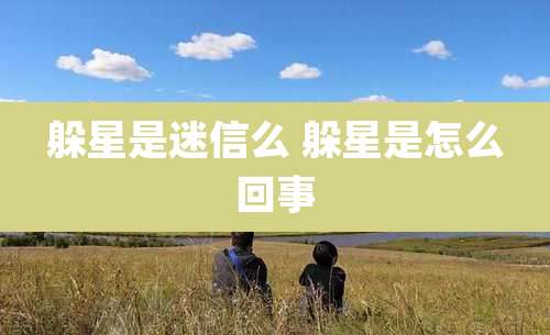 躲星是迷信么 躲星是怎么回事