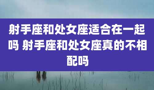 射手座和处女座适合在一起吗 射手座和处女座真的不相配吗