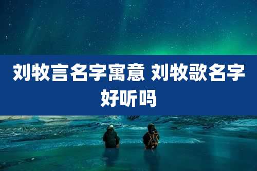 刘牧言名字寓意 刘牧歌名字好听吗