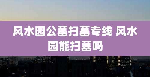 风水园公墓扫墓专线 风水园能扫墓吗