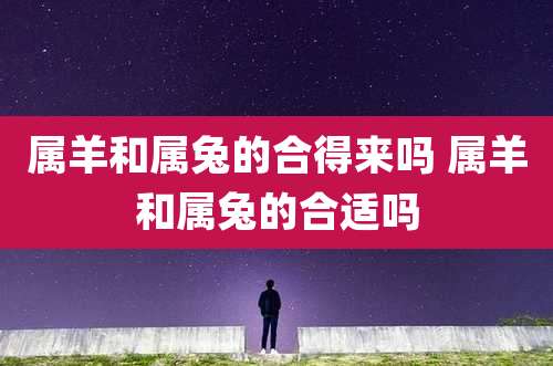 属羊和属兔的合得来吗 属羊和属兔的合适吗