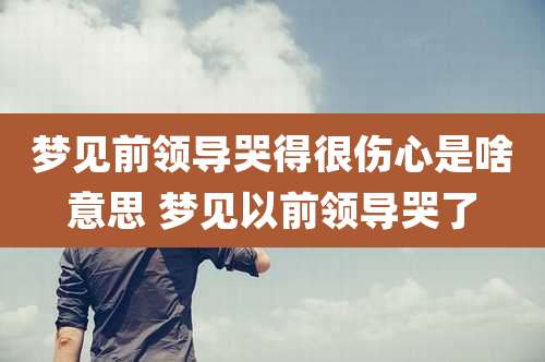 梦见前领导哭得很伤心是啥意思 梦见以前领导哭了