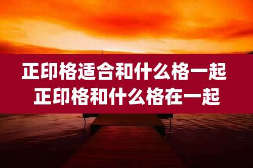 正印格适合和什么格一起 正印格和什么格在一起