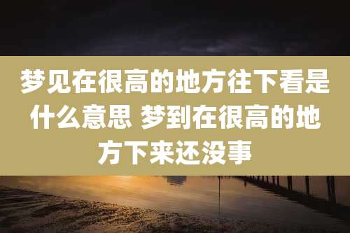 梦见在很高的地方往下看是什么意思 梦到在很高的地方下来还没事