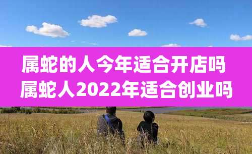 属蛇的人今年适合开店吗 属蛇人2022年适合创业吗