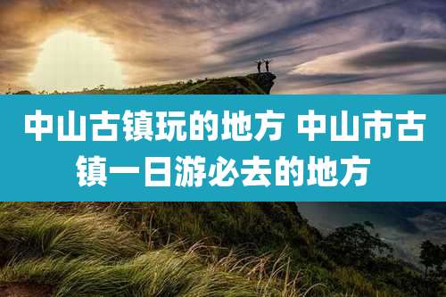 中山古镇玩的地方 中山市古镇一日游必去的地方