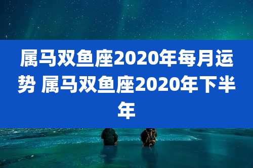 属马双鱼座2020年每月运势 属马双鱼座2020年下半年