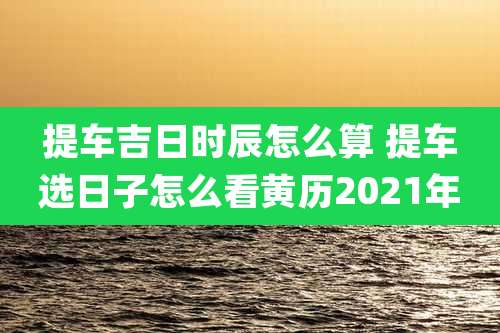 提车吉日时辰怎么算 提车选日子怎么看黄历2021年