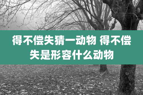得不偿失猜一动物 得不偿失是形容什么动物