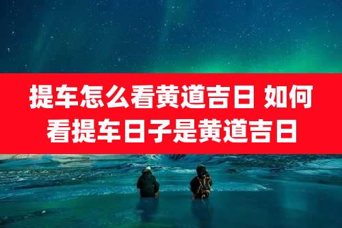 提车怎么看黄道吉日 如何看提车日子是黄道吉日