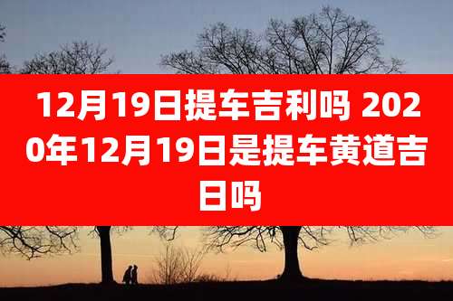 12月19日提车吉利吗 2020年12月19日是提车黄道吉日吗