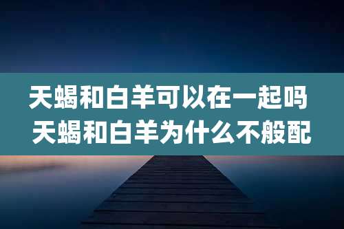 天蝎和白羊可以在一起吗 天蝎和白羊为什么不般配