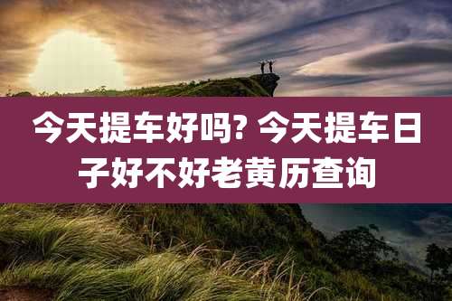 今天提车好吗? 今天提车日子好不好老黄历查询