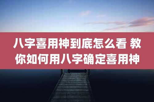 八字喜用神到底怎么看 教你如何用八字确定喜用神