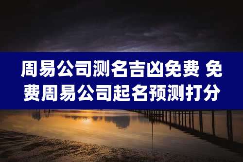 周易公司测名吉凶免费 免费周易公司起名预测打分