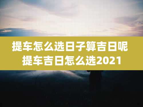 提车怎么选日子算吉日呢 提车吉日怎么选2021