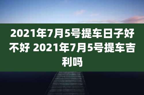 2021年7月5号提车日子好不好 2021年7月5号提车吉利吗
