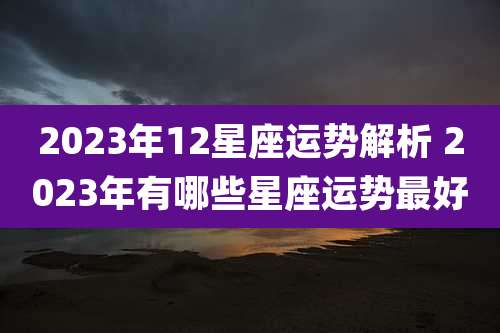 2023年12星座运势解析 2023年有哪些星座运势最好