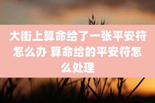 大街上算命给了一张平安符怎么办 算命给的平安符怎么处理