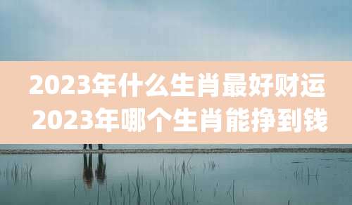 2023年什么生肖最好财运 2023年哪个生肖能挣到钱