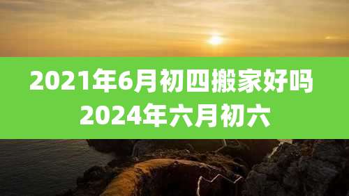 2021年6月初四搬家好吗 2024年六月初六