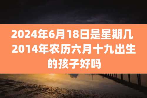 2024年6月18日是星期几 2014年农历六月十九出生的孩子好吗