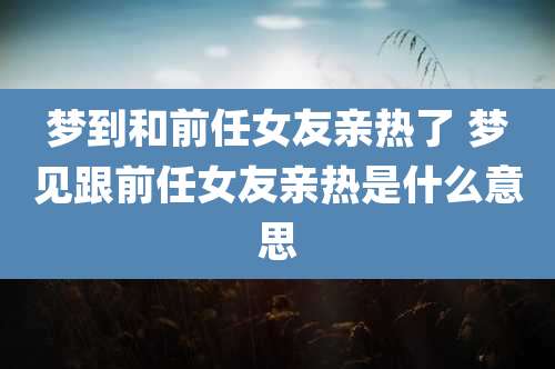 梦到和前任女友亲热了 梦见跟前任女友亲热是什么意思