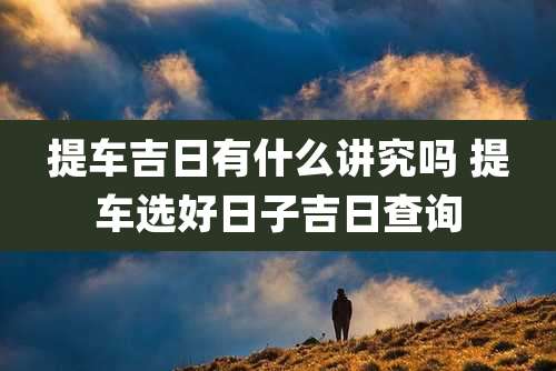 提车吉日有什么讲究吗 提车选好日子吉日查询